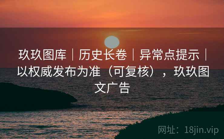 玖玖图库｜历史长卷｜异常点提示｜以权威发布为准（可复核），玖玖图文广告